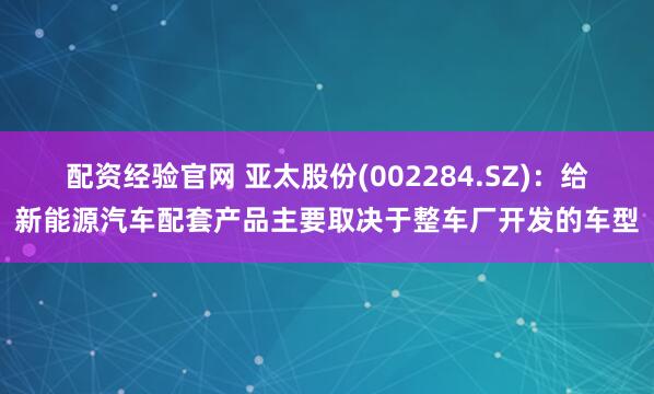 配资经验官网 亚太股份(002284.SZ)：给新能源汽车配套产品主要取决于整车厂开发的车型