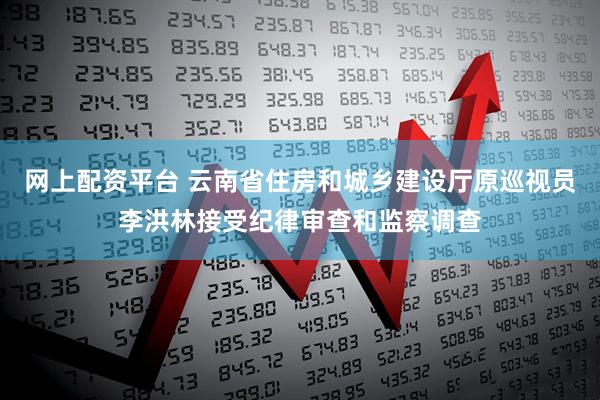 网上配资平台 云南省住房和城乡建设厅原巡视员李洪林接受纪律审查和监察调查