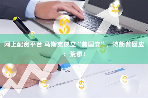 网上配资平台 马斯克成立“美国党”，特朗普回应：荒谬！