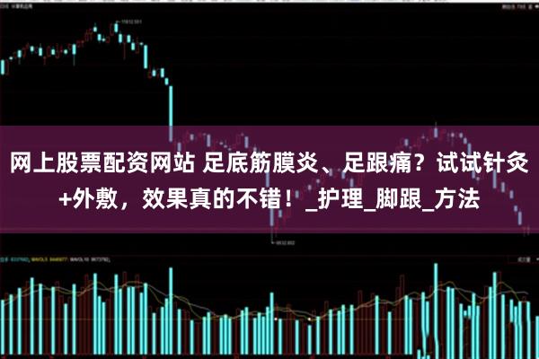 网上股票配资网站 足底筋膜炎、足跟痛？试试针灸+外敷，效果真的不错！_护理_脚跟_方法