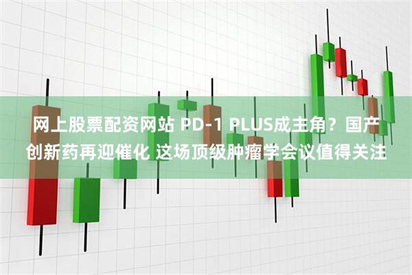 网上股票配资网站 PD-1 PLUS成主角？国产创新药再迎催化 这场顶级肿瘤学会议值得关注
