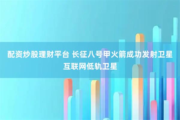 配资炒股理财平台 长征八号甲火箭成功发射卫星互联网低轨卫星