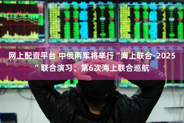 网上配资平台 中俄两军将举行“海上联合-2025”联合演习、第6次海上联合巡航