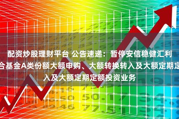 配资炒股理财平台 公告速递：暂停安信稳健汇利一年持有混合基金A类份额大额申购、大额转换转入及大额定期定额投资业务