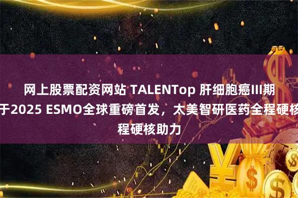 网上股票配资网站 TALENTop 肝细胞癌III期研究于2025 ESMO全球重磅首发，太美智研医药全程硬核助力
