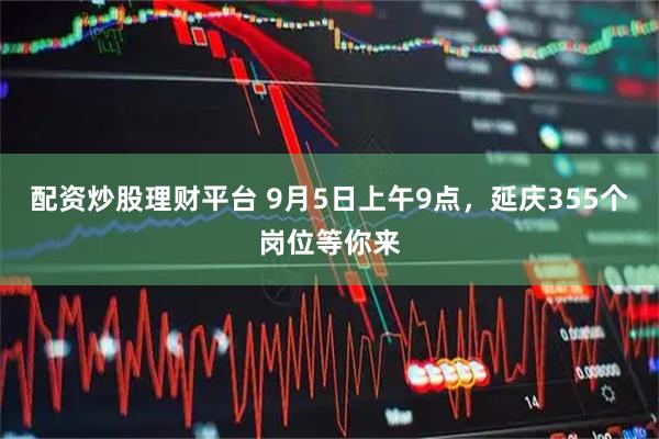 配资炒股理财平台 9月5日上午9点，延庆355个岗位等你来