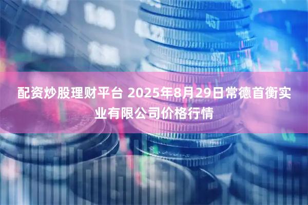 配资炒股理财平台 2025年8月29日常德首衡实业有限公司价格行情