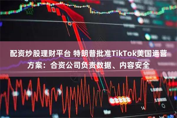 配资炒股理财平台 特朗普批准TikTok美国运营方案：合资公司负责数据、内容安全