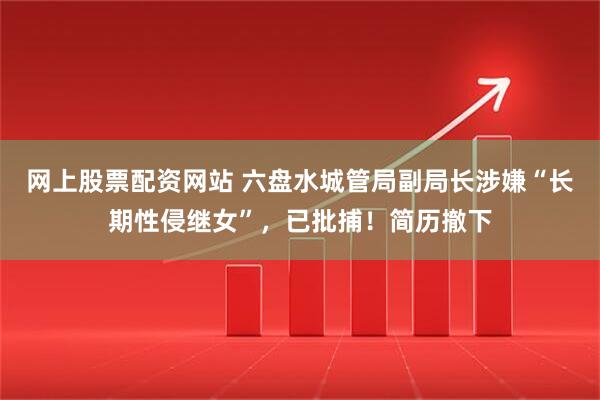 网上股票配资网站 六盘水城管局副局长涉嫌“长期性侵继女”，已批捕！简历撤下