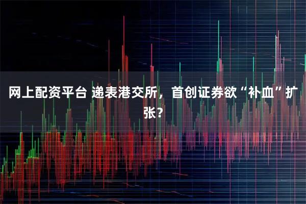网上配资平台 递表港交所,首创证券欲“补血”扩张?