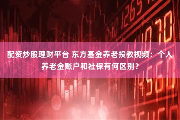 配资炒股理财平台 东方基金养老投教视频：个人养老金账户和社保有何区别？