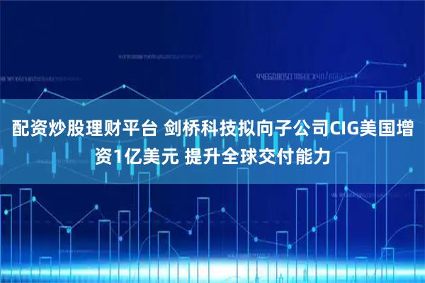 配资炒股理财平台 剑桥科技拟向子公司CIG美国增资1亿美元 提升全球交付能力