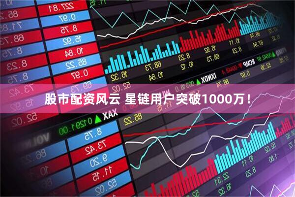 股市配资风云 星链用户突破1000万！