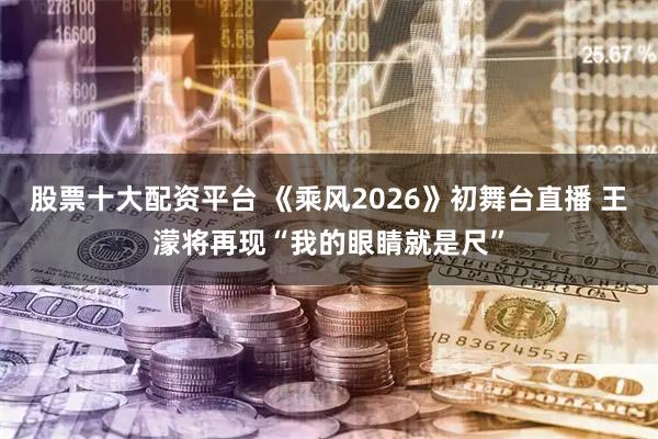 股票十大配资平台 《乘风2026》初舞台直播 王濛将再现“我的眼睛就是尺”