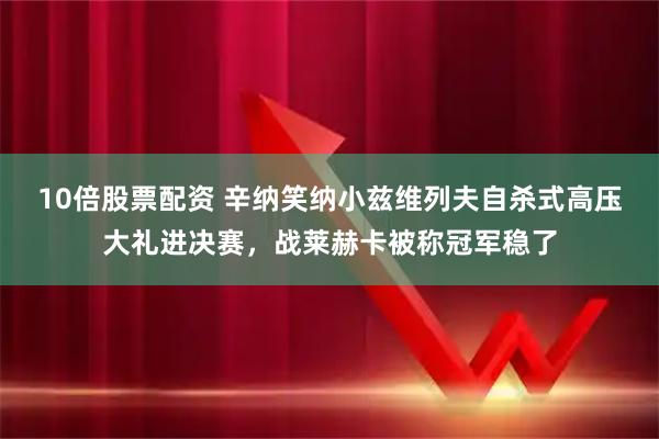 10倍股票配资 辛纳笑纳小兹维列夫自杀式高压大礼进决赛，战莱赫卡被称冠军稳了