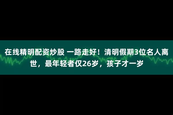 在线精明配资炒股 一路走好！清明假期3位名人离世，最年轻者仅26岁，孩子才一岁