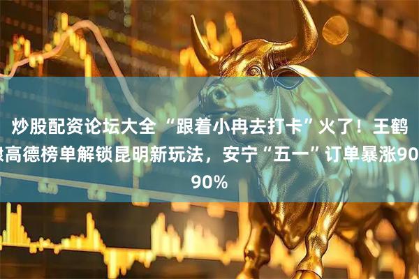 炒股配资论坛大全 “跟着小冉去打卡”火了！王鹤棣高德榜单解锁昆明新玩法，安宁“五一”订单暴涨90%