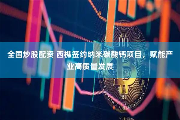 全国炒股配资 西樵签约纳米碳酸钙项目，赋能产业高质量发展