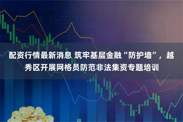 配资行情最新消息 筑牢基层金融“防护墙”，越秀区开展网格员防范非法集资专题培训