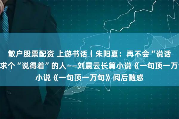 散户股票配资 上游书话丨朱阳夏：再不会“说话”的人，也想求个“说得着”的人——刘震云长篇小说《一句顶一万句》阅后随感