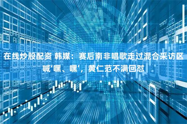 在线炒股配资 韩媒：赛后南非唱歌走过混合采访区喊‘嘿、嘿’，黄仁范不满回怼